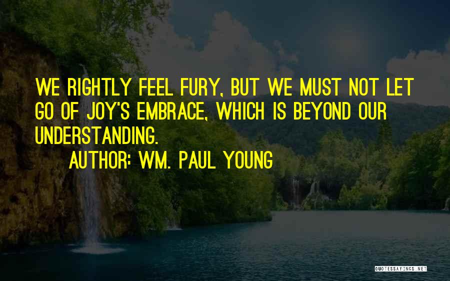 Wm. Paul Young Quotes: We Rightly Feel Fury, But We Must Not Let Go Of Joy's Embrace, Which Is Beyond Our Understanding.