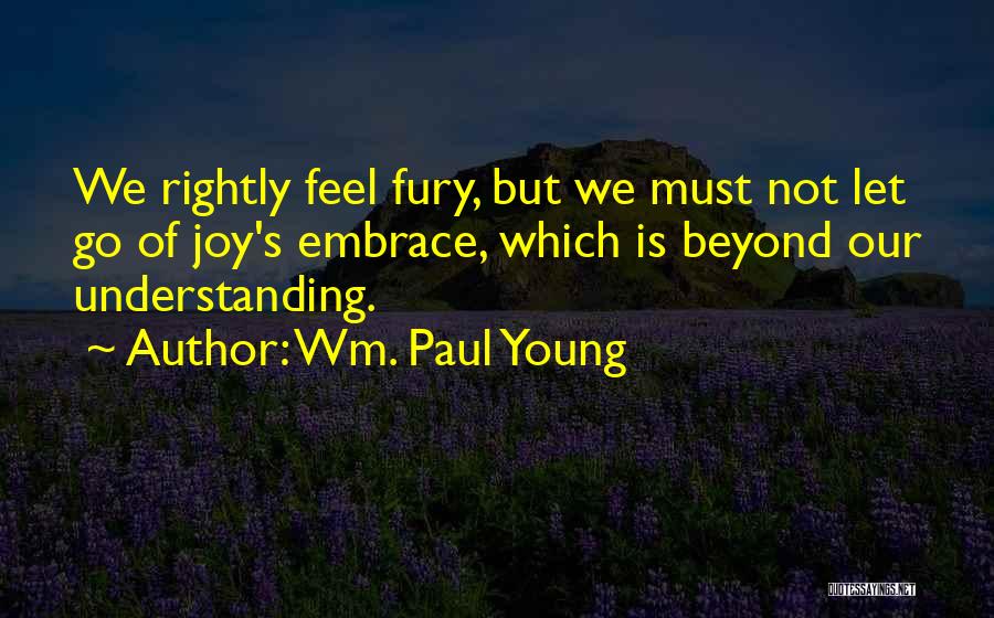 Wm. Paul Young Quotes: We Rightly Feel Fury, But We Must Not Let Go Of Joy's Embrace, Which Is Beyond Our Understanding.