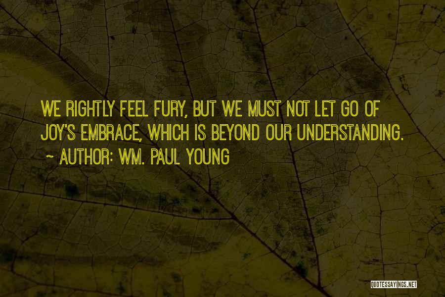 Wm. Paul Young Quotes: We Rightly Feel Fury, But We Must Not Let Go Of Joy's Embrace, Which Is Beyond Our Understanding.