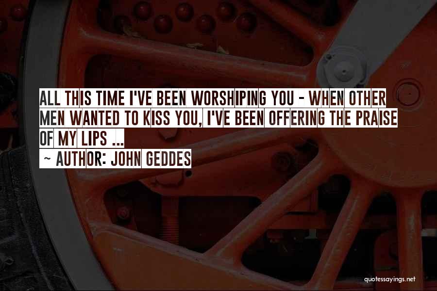 John Geddes Quotes: All This Time I've Been Worshiping You - When Other Men Wanted To Kiss You, I've Been Offering The Praise