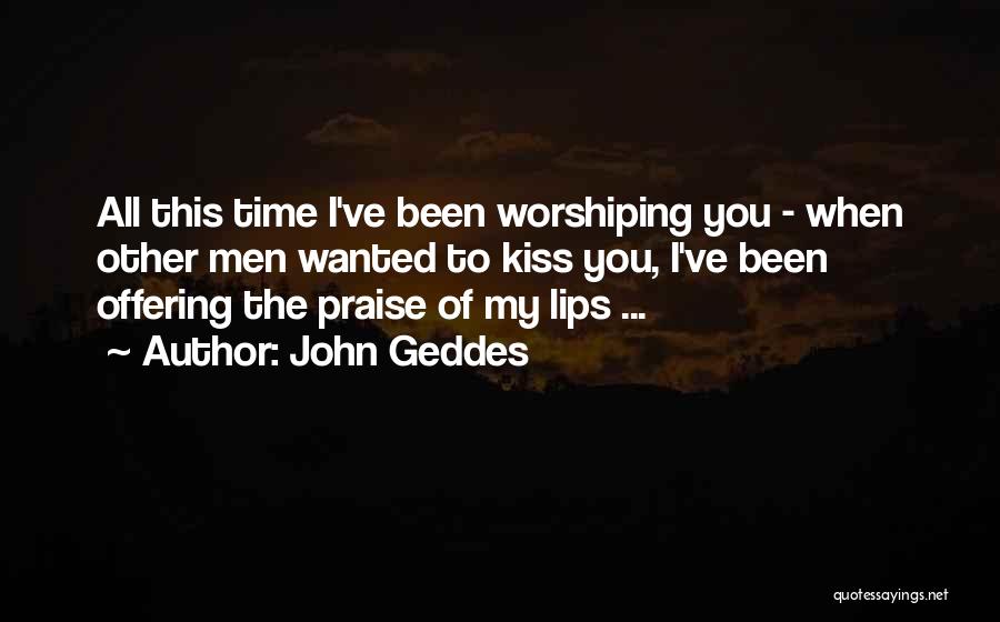 John Geddes Quotes: All This Time I've Been Worshiping You - When Other Men Wanted To Kiss You, I've Been Offering The Praise