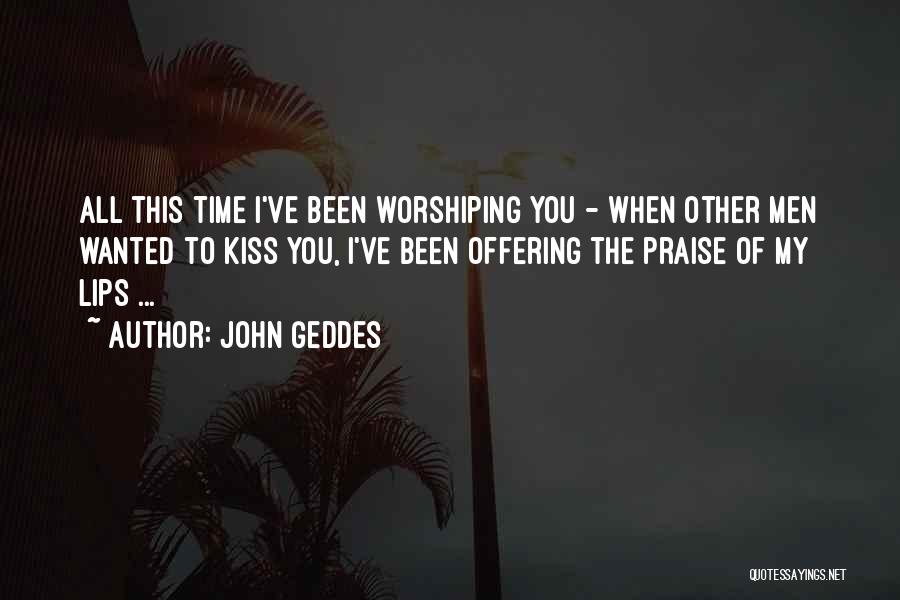 John Geddes Quotes: All This Time I've Been Worshiping You - When Other Men Wanted To Kiss You, I've Been Offering The Praise