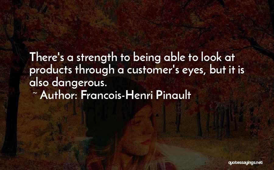 Francois-Henri Pinault Quotes: There's A Strength To Being Able To Look At Products Through A Customer's Eyes, But It Is Also Dangerous.