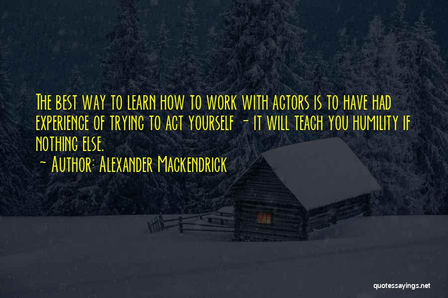 Alexander Mackendrick Quotes: The Best Way To Learn How To Work With Actors Is To Have Had Experience Of Trying To Act Yourself