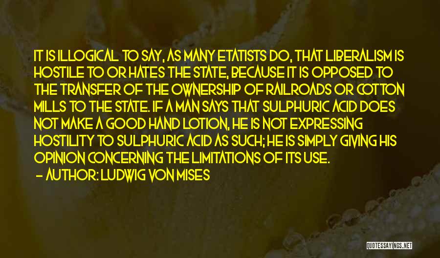 Ludwig Von Mises Quotes: It Is Illogical To Say, As Many Etatists Do, That Liberalism Is Hostile To Or Hates The State, Because It