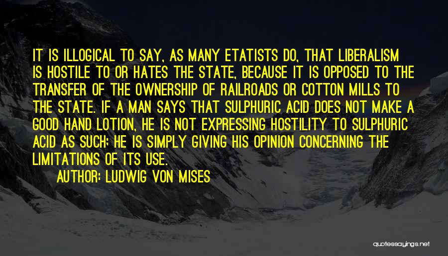 Ludwig Von Mises Quotes: It Is Illogical To Say, As Many Etatists Do, That Liberalism Is Hostile To Or Hates The State, Because It