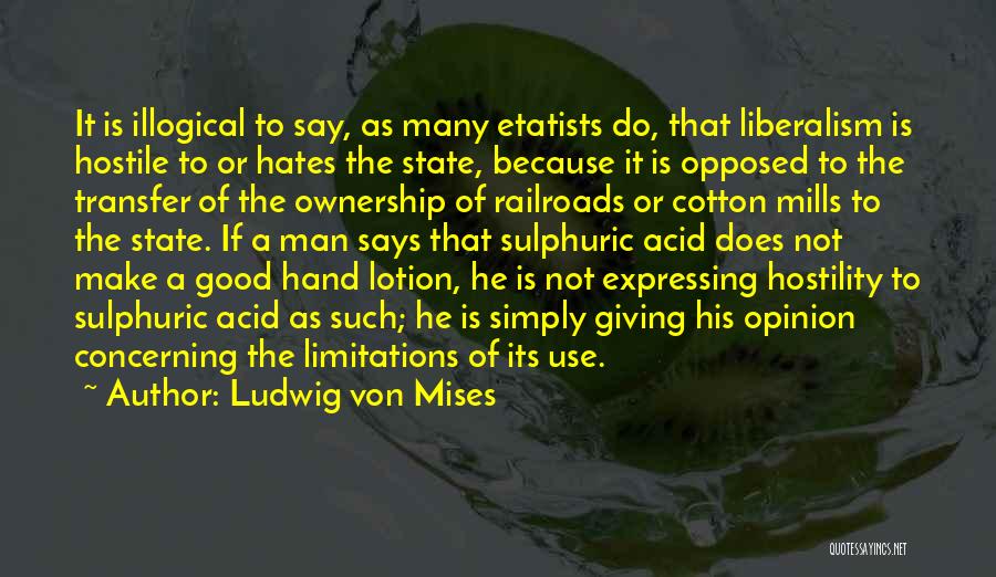 Ludwig Von Mises Quotes: It Is Illogical To Say, As Many Etatists Do, That Liberalism Is Hostile To Or Hates The State, Because It