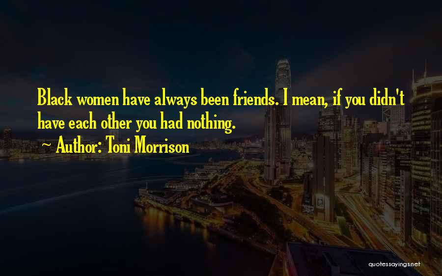 Toni Morrison Quotes: Black Women Have Always Been Friends. I Mean, If You Didn't Have Each Other You Had Nothing.