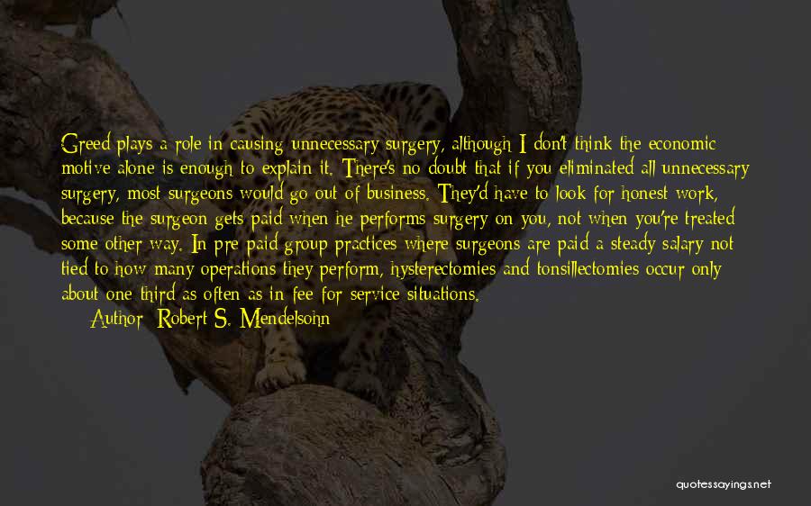 Robert S. Mendelsohn Quotes: Greed Plays A Role In Causing Unnecessary Surgery, Although I Don't Think The Economic Motive Alone Is Enough To Explain