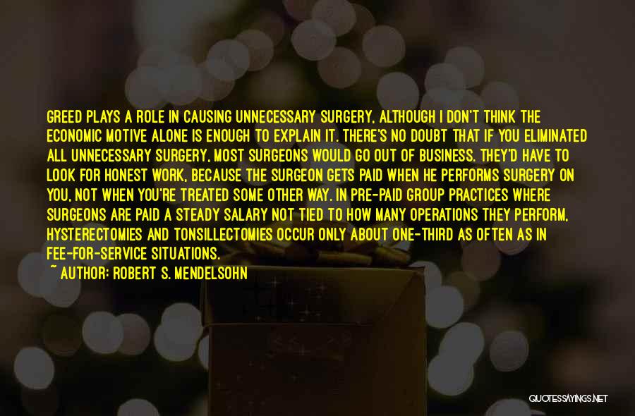 Robert S. Mendelsohn Quotes: Greed Plays A Role In Causing Unnecessary Surgery, Although I Don't Think The Economic Motive Alone Is Enough To Explain