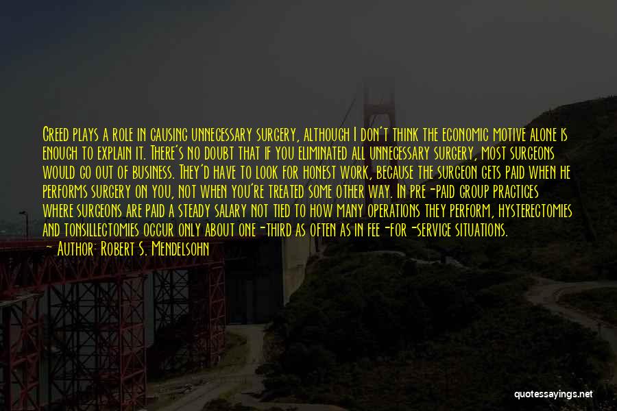 Robert S. Mendelsohn Quotes: Greed Plays A Role In Causing Unnecessary Surgery, Although I Don't Think The Economic Motive Alone Is Enough To Explain