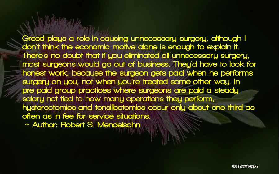 Robert S. Mendelsohn Quotes: Greed Plays A Role In Causing Unnecessary Surgery, Although I Don't Think The Economic Motive Alone Is Enough To Explain