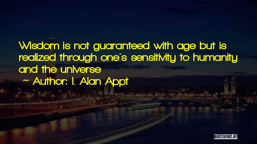 I. Alan Appt Quotes: Wisdom Is Not Guaranteed With Age But Is Realized Through One's Sensitivity To Humanity And The Universe