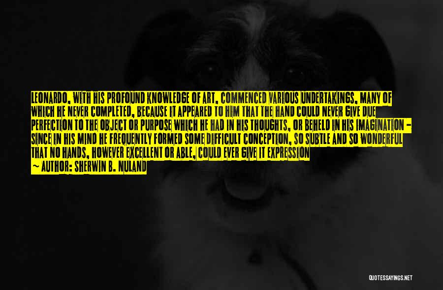 Sherwin B. Nuland Quotes: Leonardo, With His Profound Knowledge Of Art, Commenced Various Undertakings, Many Of Which He Never Completed, Because It Appeared To