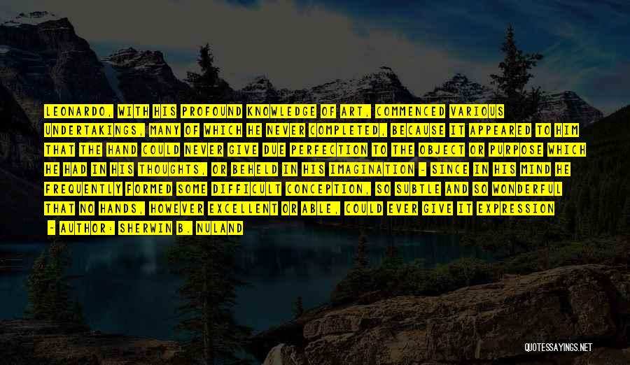 Sherwin B. Nuland Quotes: Leonardo, With His Profound Knowledge Of Art, Commenced Various Undertakings, Many Of Which He Never Completed, Because It Appeared To