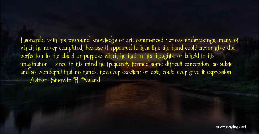 Sherwin B. Nuland Quotes: Leonardo, With His Profound Knowledge Of Art, Commenced Various Undertakings, Many Of Which He Never Completed, Because It Appeared To