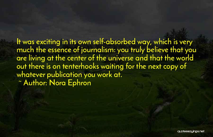 Nora Ephron Quotes: It Was Exciting In Its Own Self-absorbed Way, Which Is Very Much The Essence Of Journalism: You Truly Believe That