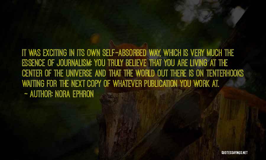 Nora Ephron Quotes: It Was Exciting In Its Own Self-absorbed Way, Which Is Very Much The Essence Of Journalism: You Truly Believe That