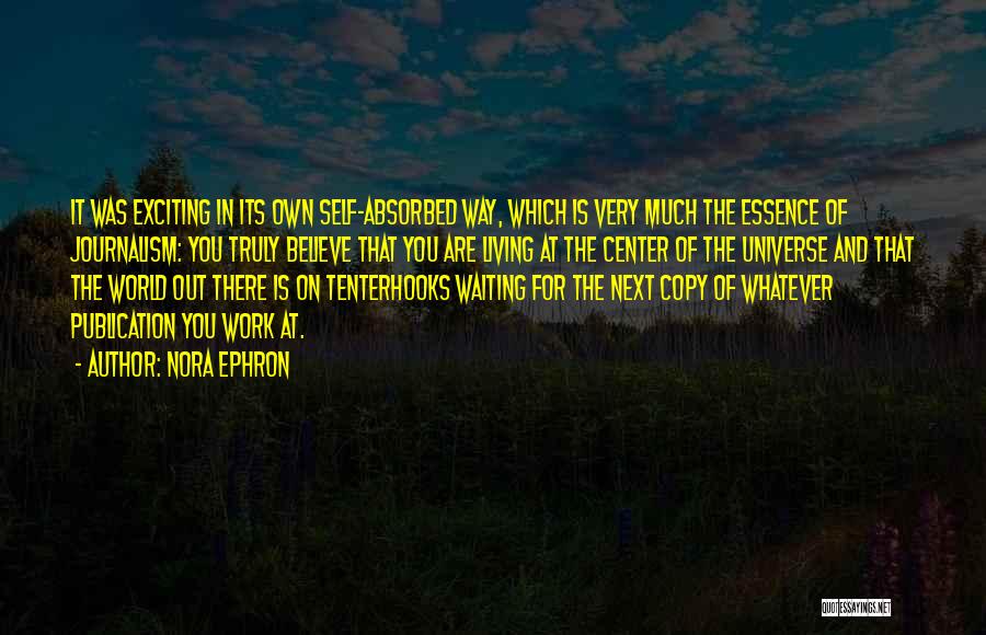 Nora Ephron Quotes: It Was Exciting In Its Own Self-absorbed Way, Which Is Very Much The Essence Of Journalism: You Truly Believe That