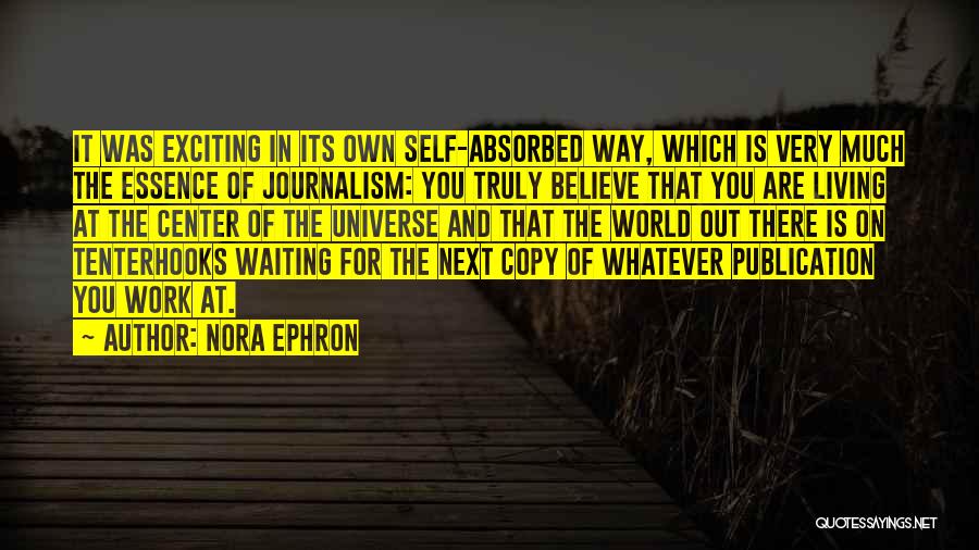 Nora Ephron Quotes: It Was Exciting In Its Own Self-absorbed Way, Which Is Very Much The Essence Of Journalism: You Truly Believe That