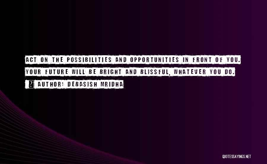 Debasish Mridha Quotes: Act On The Possibilities And Opportunities In Front Of You. Your Future Will Be Bright And Blissful, Whatever You Do.