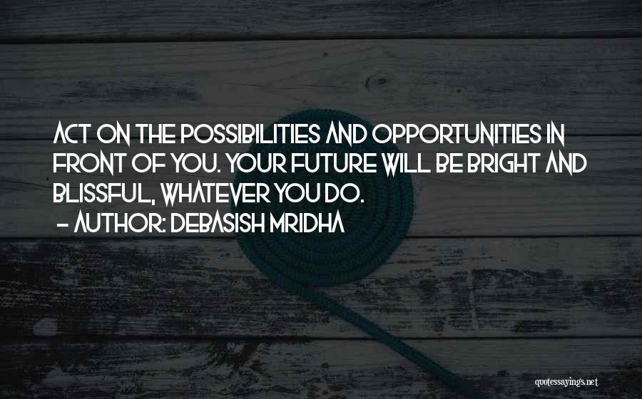 Debasish Mridha Quotes: Act On The Possibilities And Opportunities In Front Of You. Your Future Will Be Bright And Blissful, Whatever You Do.