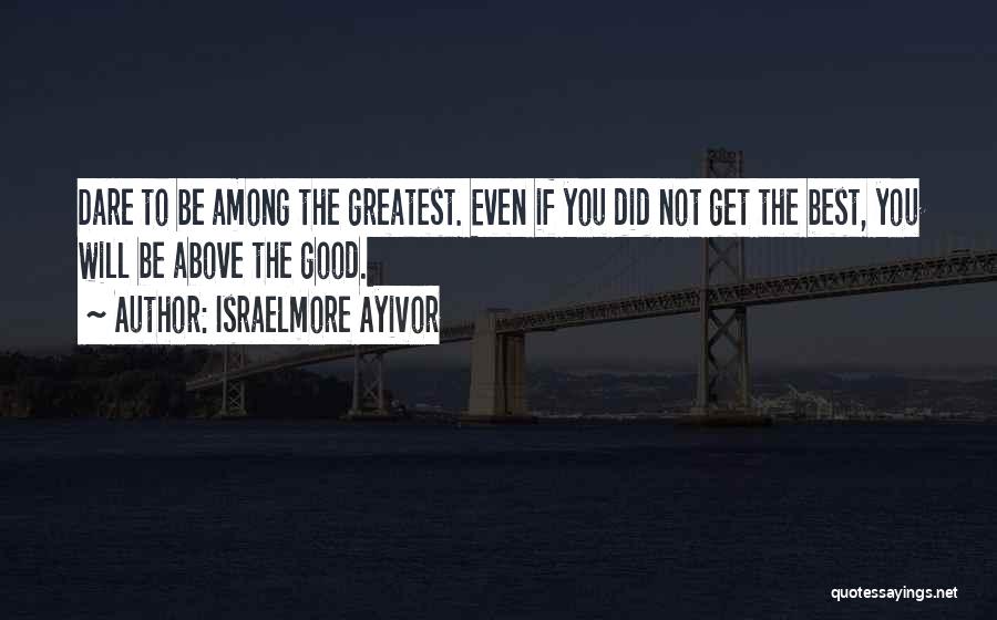 Israelmore Ayivor Quotes: Dare To Be Among The Greatest. Even If You Did Not Get The Best, You Will Be Above The Good.