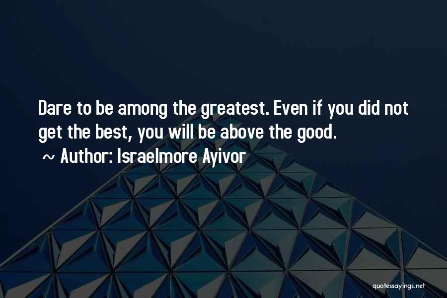 Israelmore Ayivor Quotes: Dare To Be Among The Greatest. Even If You Did Not Get The Best, You Will Be Above The Good.