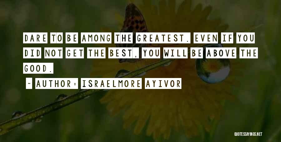 Israelmore Ayivor Quotes: Dare To Be Among The Greatest. Even If You Did Not Get The Best, You Will Be Above The Good.