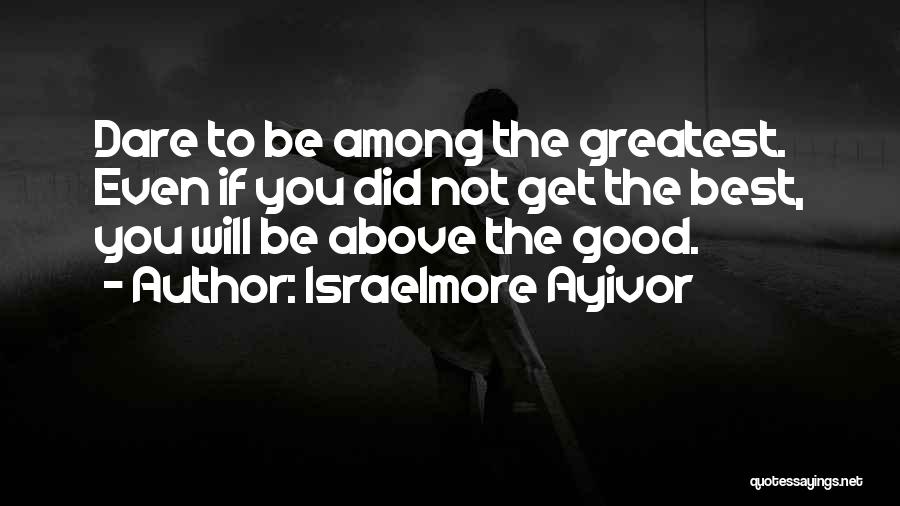 Israelmore Ayivor Quotes: Dare To Be Among The Greatest. Even If You Did Not Get The Best, You Will Be Above The Good.