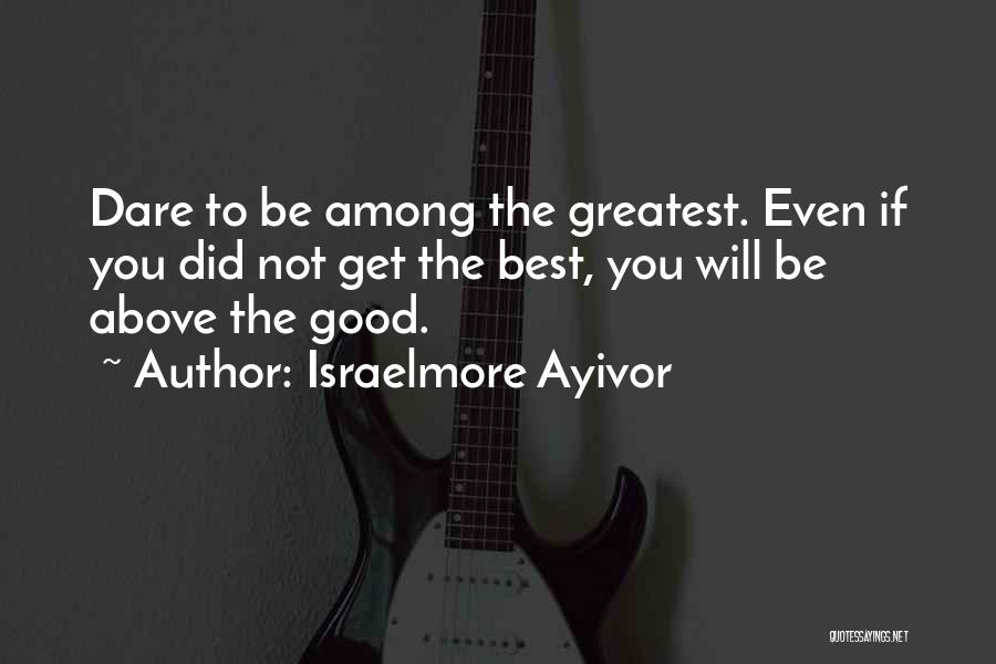 Israelmore Ayivor Quotes: Dare To Be Among The Greatest. Even If You Did Not Get The Best, You Will Be Above The Good.