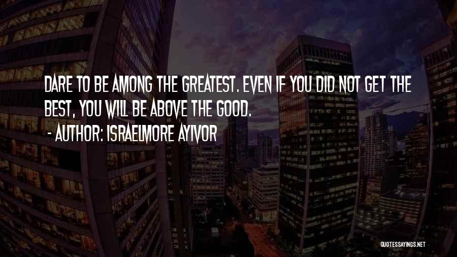 Israelmore Ayivor Quotes: Dare To Be Among The Greatest. Even If You Did Not Get The Best, You Will Be Above The Good.