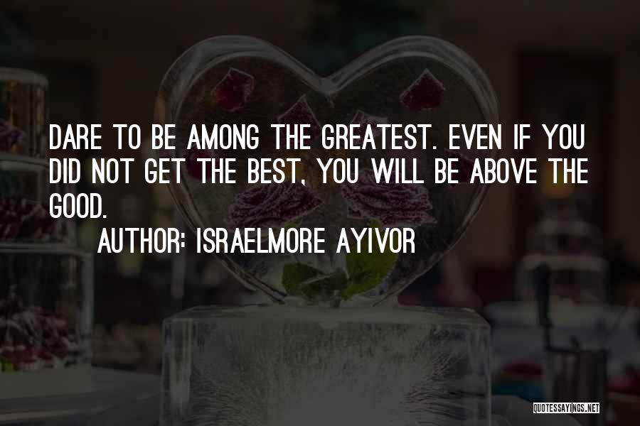 Israelmore Ayivor Quotes: Dare To Be Among The Greatest. Even If You Did Not Get The Best, You Will Be Above The Good.