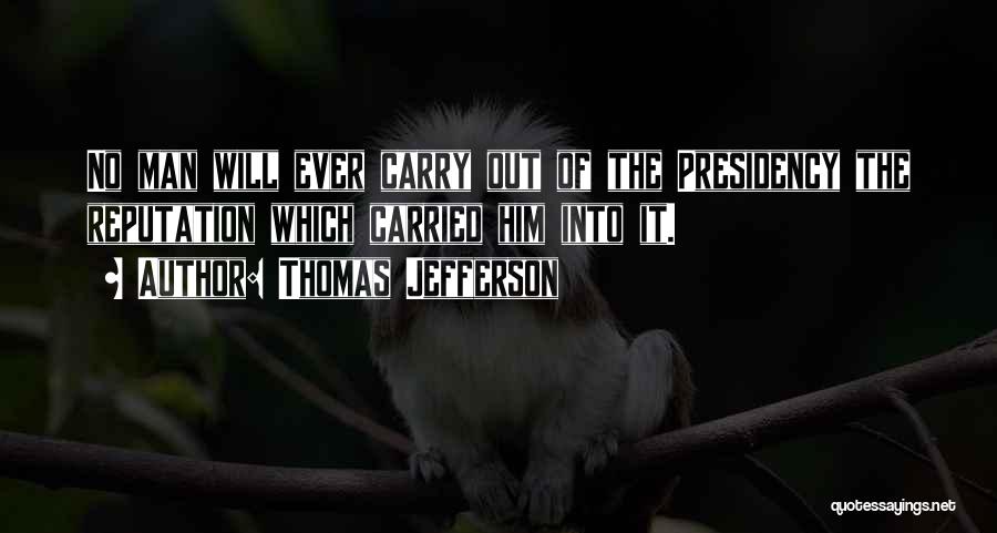 Thomas Jefferson Quotes: No Man Will Ever Carry Out Of The Presidency The Reputation Which Carried Him Into It.
