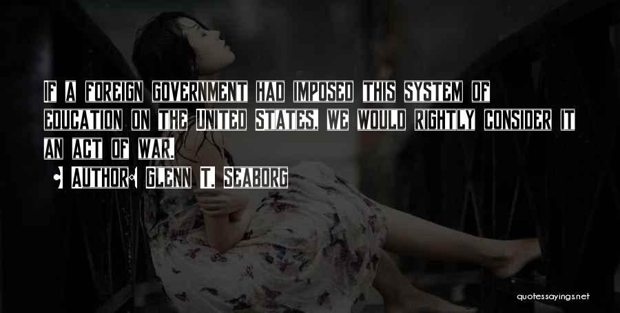 Glenn T. Seaborg Quotes: If A Foreign Government Had Imposed This System Of Education On The United States, We Would Rightly Consider It An