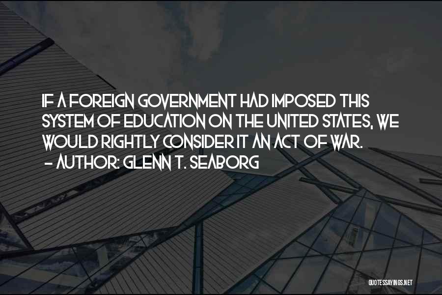 Glenn T. Seaborg Quotes: If A Foreign Government Had Imposed This System Of Education On The United States, We Would Rightly Consider It An