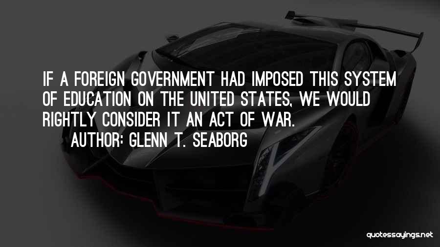 Glenn T. Seaborg Quotes: If A Foreign Government Had Imposed This System Of Education On The United States, We Would Rightly Consider It An