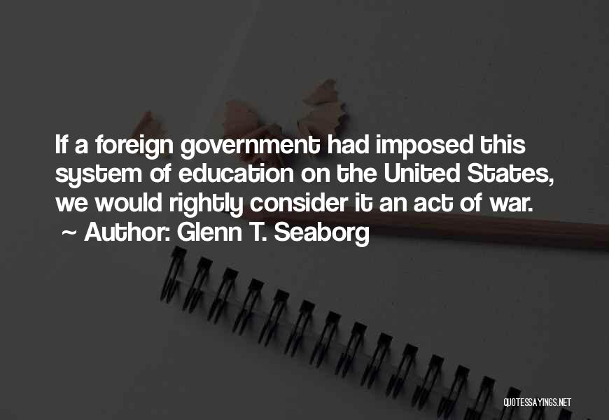 Glenn T. Seaborg Quotes: If A Foreign Government Had Imposed This System Of Education On The United States, We Would Rightly Consider It An