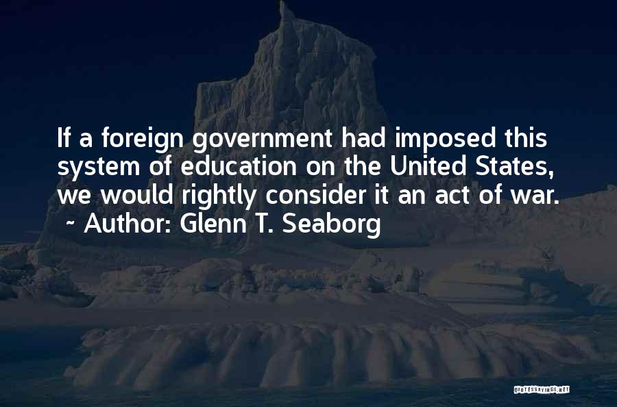 Glenn T. Seaborg Quotes: If A Foreign Government Had Imposed This System Of Education On The United States, We Would Rightly Consider It An