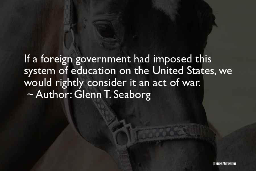 Glenn T. Seaborg Quotes: If A Foreign Government Had Imposed This System Of Education On The United States, We Would Rightly Consider It An