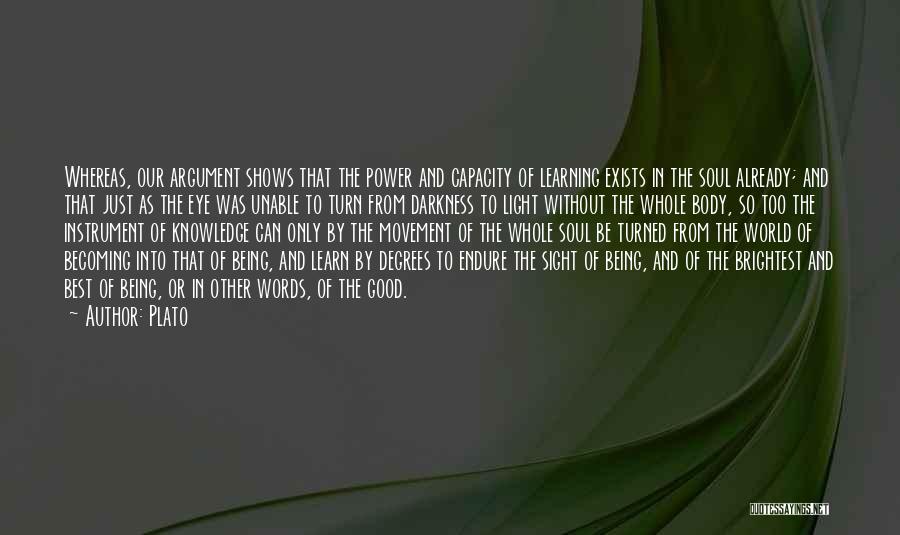 Plato Quotes: Whereas, Our Argument Shows That The Power And Capacity Of Learning Exists In The Soul Already; And That Just As