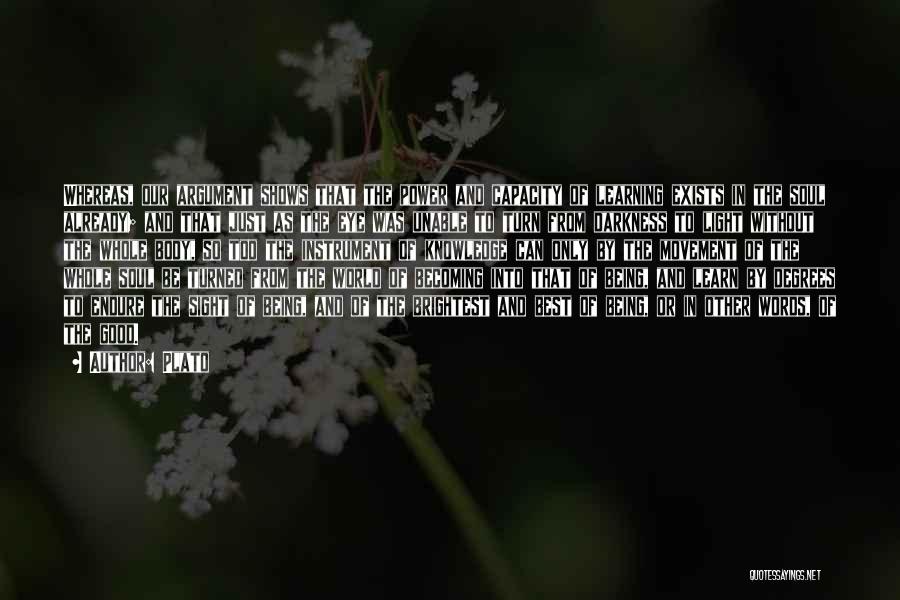 Plato Quotes: Whereas, Our Argument Shows That The Power And Capacity Of Learning Exists In The Soul Already; And That Just As