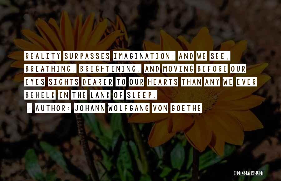 Johann Wolfgang Von Goethe Quotes: Reality Surpasses Imagination; And We See, Breathing, Brightening, And Moving Before Our Eyes Sights Dearer To Our Hearts Than Any