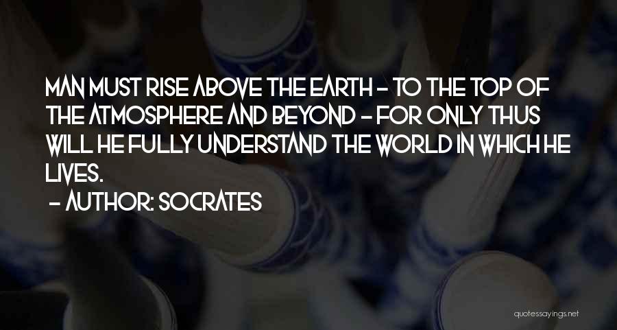 Socrates Quotes: Man Must Rise Above The Earth - To The Top Of The Atmosphere And Beyond - For Only Thus Will