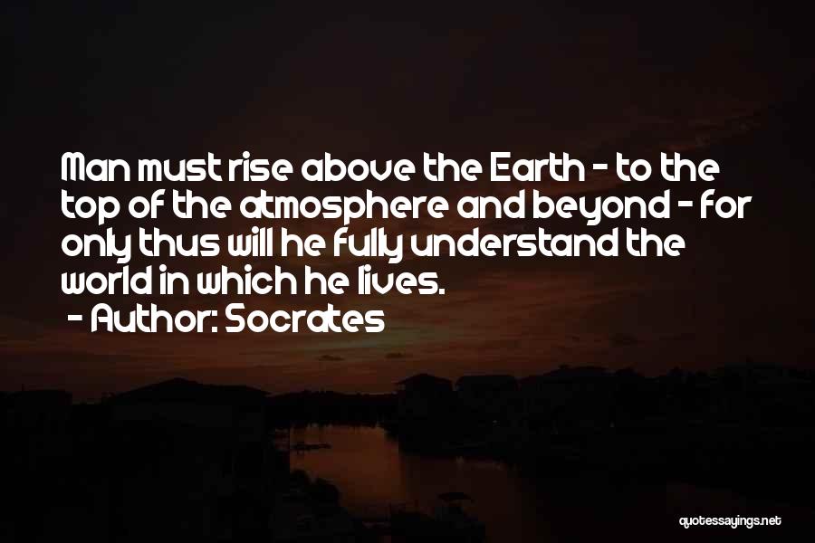 Socrates Quotes: Man Must Rise Above The Earth - To The Top Of The Atmosphere And Beyond - For Only Thus Will