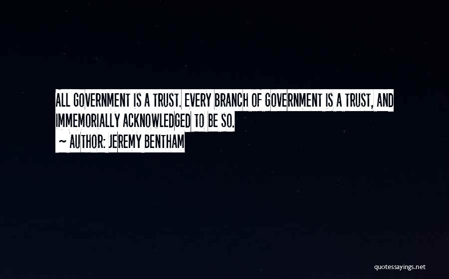 Jeremy Bentham Quotes: All Government Is A Trust. Every Branch Of Government Is A Trust, And Immemorially Acknowledged To Be So.