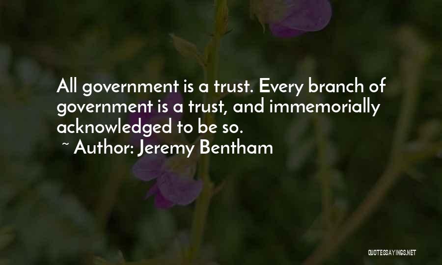 Jeremy Bentham Quotes: All Government Is A Trust. Every Branch Of Government Is A Trust, And Immemorially Acknowledged To Be So.