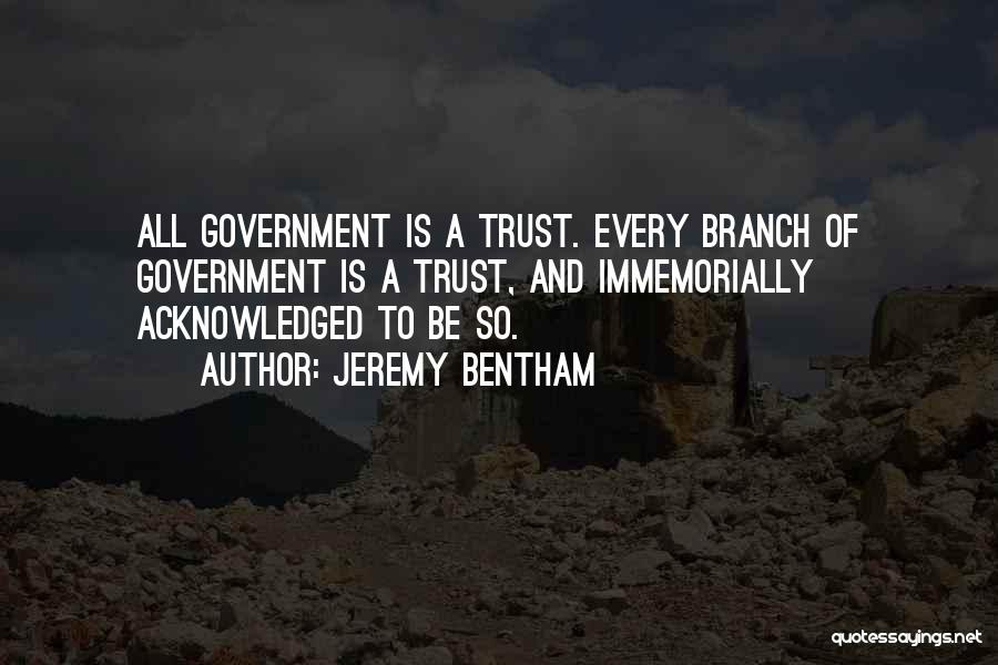 Jeremy Bentham Quotes: All Government Is A Trust. Every Branch Of Government Is A Trust, And Immemorially Acknowledged To Be So.