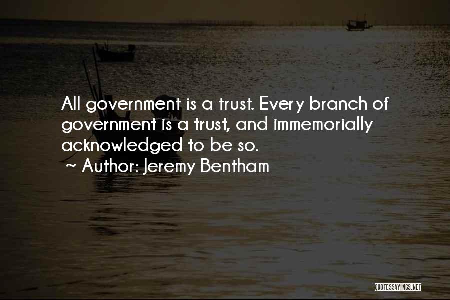 Jeremy Bentham Quotes: All Government Is A Trust. Every Branch Of Government Is A Trust, And Immemorially Acknowledged To Be So.