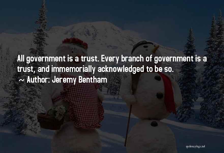 Jeremy Bentham Quotes: All Government Is A Trust. Every Branch Of Government Is A Trust, And Immemorially Acknowledged To Be So.